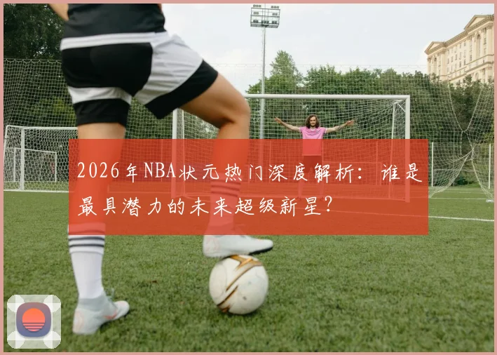 2026年NBA状元热门深度解析:谁是最具潜力的未来超级新星?