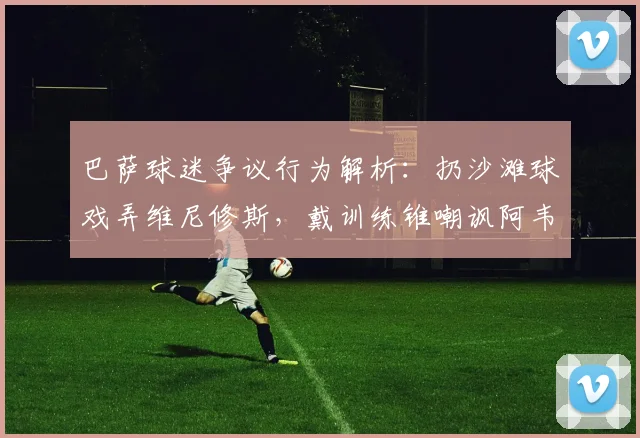巴萨球迷争议行为解析:扔沙滩球戏弄维尼修斯,戴训练锥嘲讽阿韦洛亚事件回顾