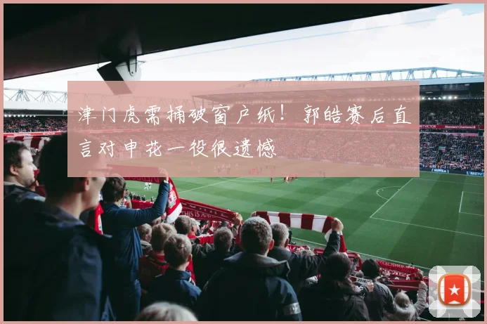 津门虎需捅破窗户纸!郭皓赛后直言对申花一役很遗憾