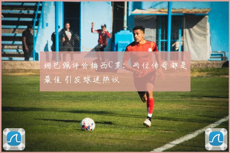 姆巴佩评价梅西C罗:两位传奇都是最佳 引发球迷热议