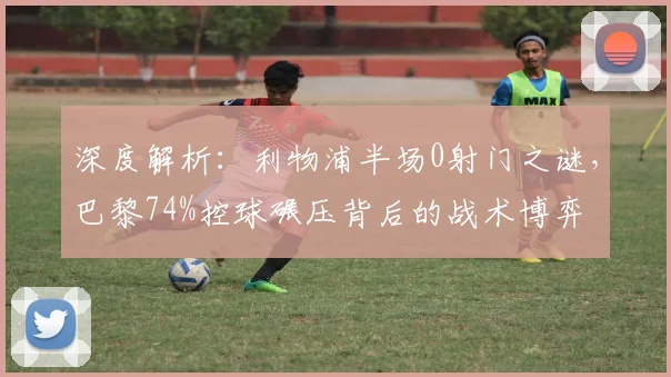 深度解析:利物浦半场0射门之谜,巴黎74%控球碾压背后的战术博弈
