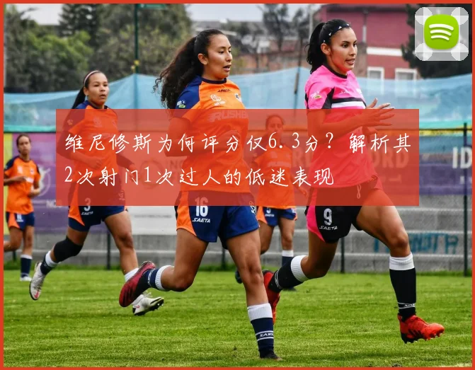 维尼修斯为何评分仅6.3分?解析其2次射门1次过人的低迷表现