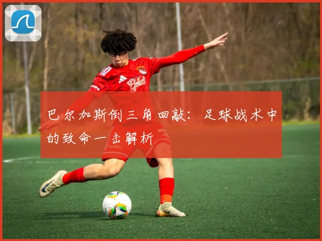 巴尔加斯倒三角回敲:足球战术中的致命一击解析