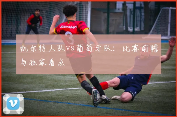 凯尔特人队vs葡萄牙队:比赛前瞻与独家看点