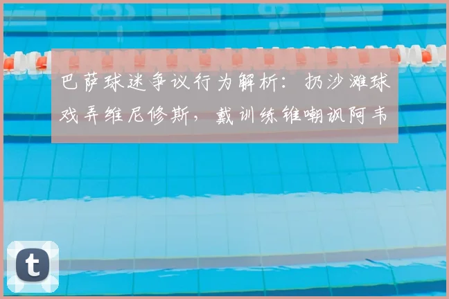 巴萨球迷争议行为解析：扔沙滩球戏弄维尼修斯，戴训练锥嘲讽阿韦洛亚事件回顾