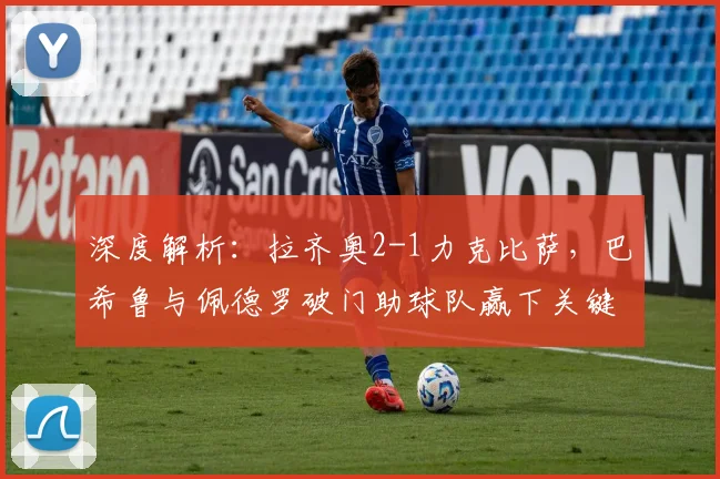 深度解析:拉齐奥2-1力克比萨,巴希鲁与佩德罗破门助球队赢下关键战