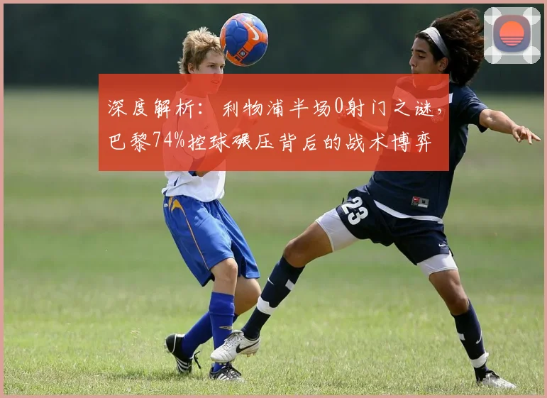 深度解析：利物浦半场0射门之谜，巴黎74%控球碾压背后的战术博弈