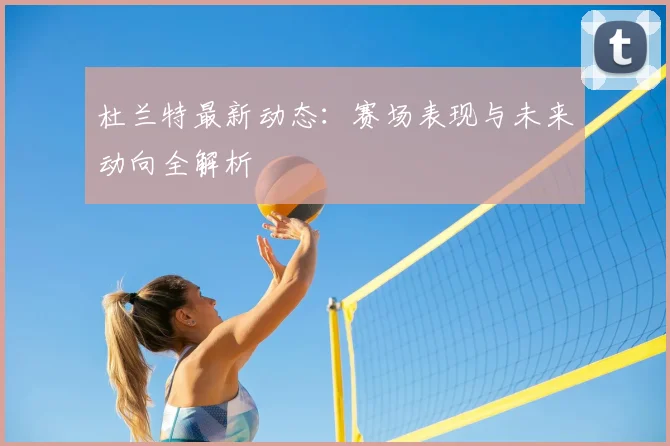 杜兰特最新动态:赛场表现与未来动向全解析