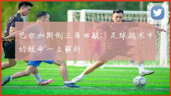 巴尔加斯倒三角回敲:足球战术中的致命一击解析