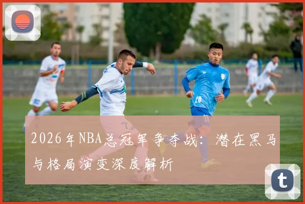 2026年NBA总冠军争夺战:潜在黑马与格局演变深度解析